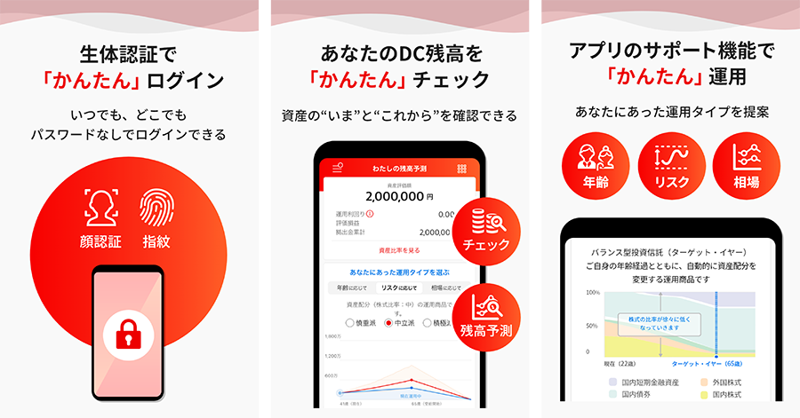 生体認証で「かんたん」ログイン いつでも、どこでもパスワードなしでログインできる あなたのDC残高を「かんたん」チェック 資産の”いま”と"これから"を確認できる アプリのサポート機能で「かんたん」運用 あなたにあった運用タイプを提案