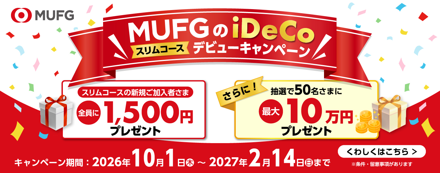 MUFGのiDeCo スリムコース デビューキャンペーン　スリムコースの新規ご加入者さま全員に1,500円プレゼント　さらに抽選で50名さまに最大10万円プレゼント　キャンペーン期間：2026年10月1日（木）～2027年2月14日（日）まで　くわしくはこちら　※条件・留意事項があります