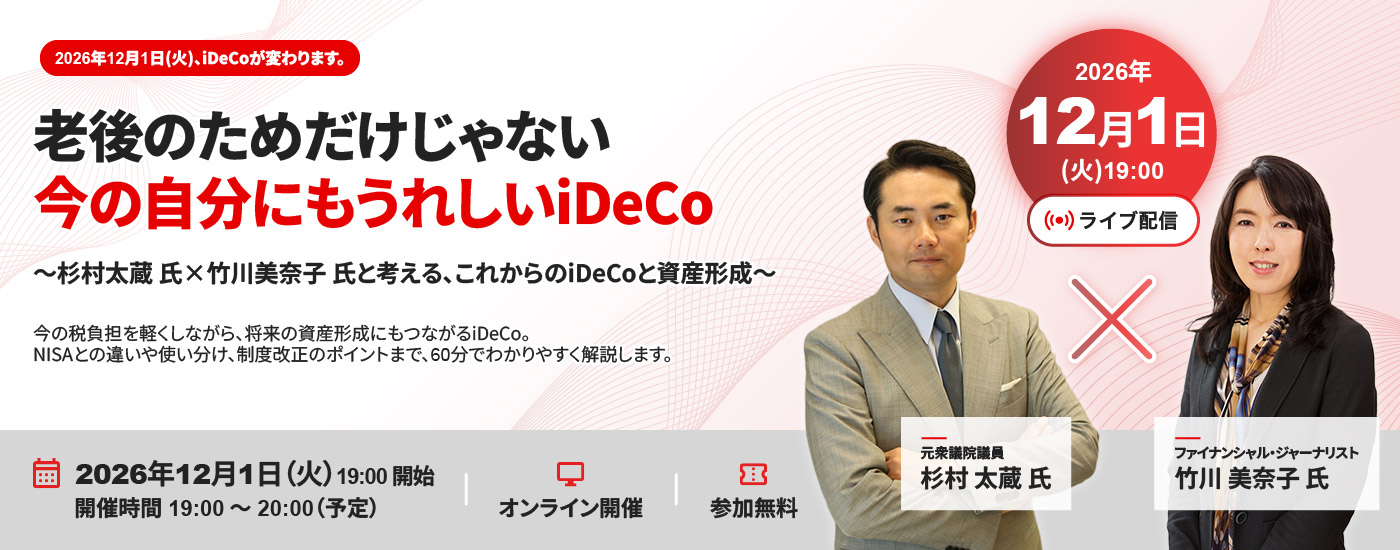 2026年12月1日（火）、iDeCoが変わります。 老後のためだけじゃない 今の自分にもうれしいiDeCo ～杉村太蔵氏×竹川美奈子氏と考える、これからのiDeCoと資産形成～ 今の税負担を軽くしながら、将来の資産形成にもつながるiDeCo。 NISAとの違いや使い分け、制度改正のポイントまで、60分でわかりやすく解説します。 2026年12月1日（火）19:00開始　開催時間19:00～20:00（予定）　オンライン開催　参加無料 2026年12月1日（火）19:00　ライブ配信　元衆議院議員 杉村太蔵氏×ファイナンシャル・ジャーナリスト 竹川美奈子氏