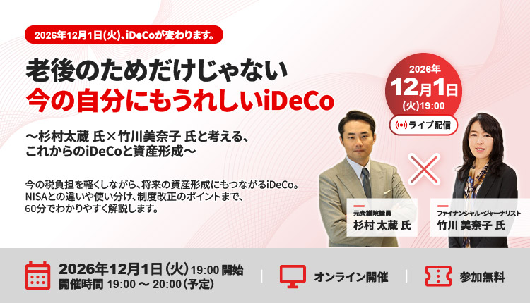 2026年12月1日（火）、iDeCoが変わります。 老後のためだけじゃない 今の自分にもうれしいiDeCo ～杉村太蔵氏×竹川美奈子氏と考える、これからのiDeCoと資産形成～ 今の税負担を軽くしながら、将来の資産形成にもつながるiDeCo。 NISAとの違いや使い分け、制度改正のポイントまで、60分でわかりやすく解説します。 2026年12月1日（火）19:00開始　開催時間19:00～20:00（予定）　オンライン開催　参加無料 2026年12月1日（火）19:00　ライブ配信　元衆議院議員 杉村太蔵氏×ファイナンシャル・ジャーナリスト 竹川美奈子氏