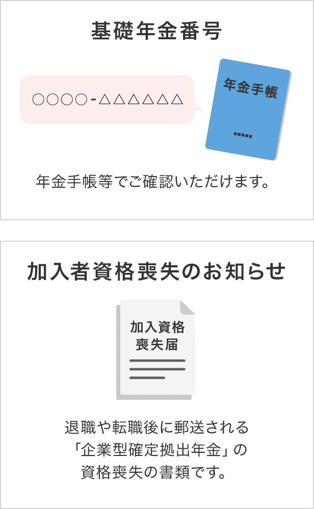 ・基礎年金番号(年金手帳等でご確認いただけます。)・加入者資格喪失のお知らせ(退職や転職後に郵送される「企業型確定拠出年金」の資格喪失の書類です。)