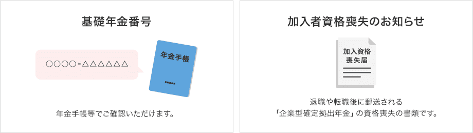 ・基礎年金番号(年金手帳等でご確認いただけます。)・加入者資格喪失のお知らせ(退職や転職後に郵送される「企業型確定拠出年金」の資格喪失の書類です。)