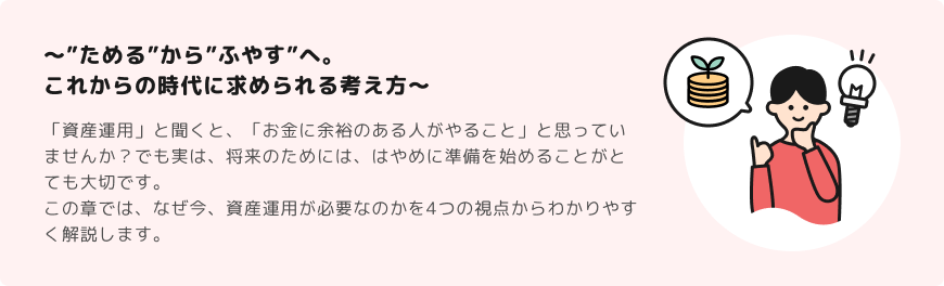 ～”ためる”から”ふやす”へ。これからの時代に求められる考え方～ 「資産運用」と聞くと、「お金に余裕のある人がやること」と思っていませんか？でも実は、将来のためには、はやめに準備を始めることがとても大切です。この章では、なぜ今、資産運用が必要なのかを4つの視点からわかりやすく解説します。