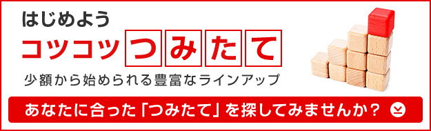 はじめよう コツコツ [つみたて] 少額から始められる豊富なラインアップ あなたに合った [つみたて] を探してみませんか？