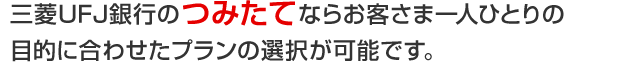 三菱ＵＦＪ銀行のつみたてならお客さま一人ひとりの目的に合わせたプランの選択が可能です。