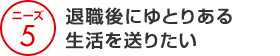 ニーズ5 退職後にゆとりある生活を送りたい