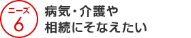 ニーズ6 病気・介護や相続にそなえたい