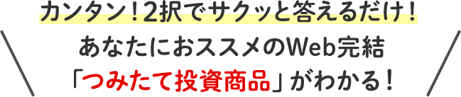 カンタン！2択でサクッと答えるだけ！あなたにおススメのWeb完結「つみたて投資商品」がわかる！