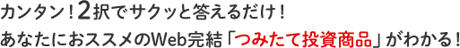 カンタン！2択でサクッと答えるだけ！あなたにおススメの「つみたて商品」がわかる！