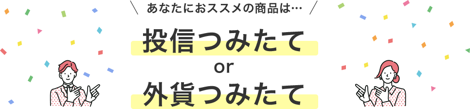 あなたにおススメの商品は… 投信つみたて or 外貨つみたて