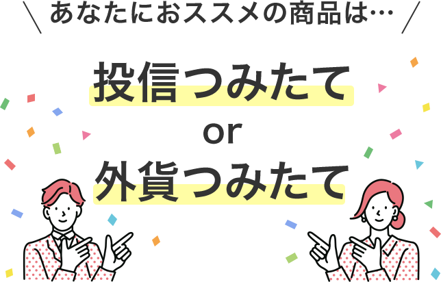 あなたにおススメの商品は… 投信つみたて or 外貨つみたて 