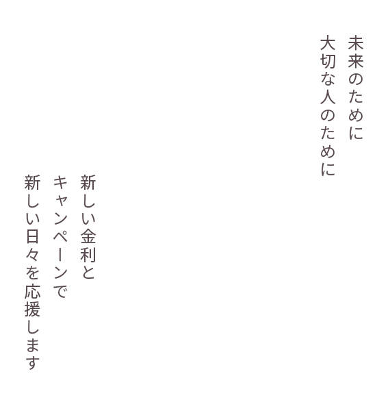 将来のために大切な人のために 新しい金利とキャンペーンで新しい日々を応援します