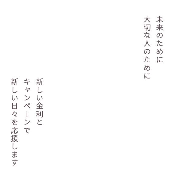 将来のために大切な人のために　新しい金利とキャンペーンで新しい日々を応援します