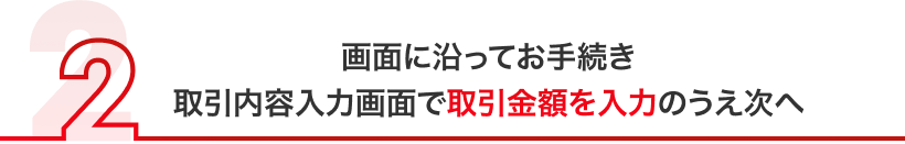 画面に沿ってお手続き 取引内容入力画面で取引金額を入力のうえ次へ