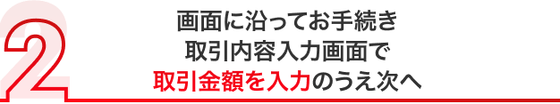 画面に沿ってお手続き 取引内容入力画面で取引金額を入力のうえ次へ