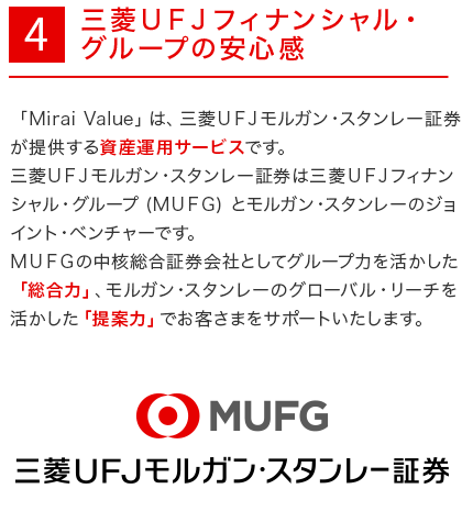 4.　三菱ＵＦＪフィナンシャル・グループの安心感　「Mirai Value」は、三菱ＵＦＪモルガン・スタンレー証券が提供する資産運用サービスです。三菱ＵＦＪモルガン・スタンレー証券は三菱ＵＦＪフィナンシャル・グループ (ＭＵＦＧ) とモルガン・スタンレーのジョイント・ベンチャーです。ＭＵＦＧの中核総合証券会社としてグループ力を活かした「総合力」、モルガン・スタンレーのグローバル・リーチを活かした「提案力」でお客さまをサポートいたします。