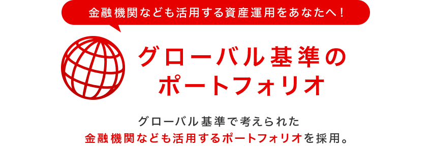 金融機関なども活用する資産運用をあなたへ!グローバル基準のポートフォリオ グローバル基準で考えられた金融機関なども活用するポートフォリオを採用。