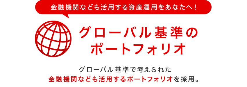 金融機関なども活用する資産運用をあなたへ！グローバル基準のポートフォリオ　グローバル基準で考えられた金融機関なども活用するポートフォリオを採用。