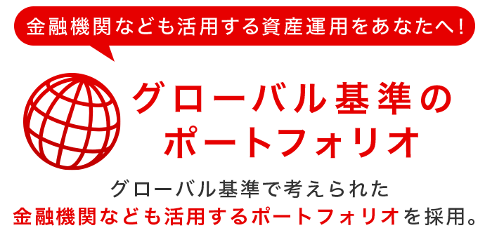 金融機関なども活用する資産運用をあなたへ!グローバル基準のポートフォリオ グローバル基準で考えられた金融機関なども活用するポートフォリオを採用。