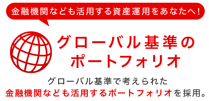 金融機関なども活用する資産運用をあなたへ！グローバル基準のポートフォリオ　グローバル基準で考えられた金融機関なども活用するポートフォリオを採用。