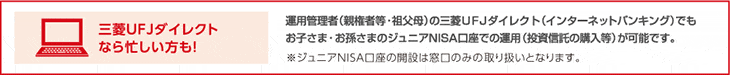 三菱UFJダイレクトなら忙しい方も! 運用管理者(親権者等・祖父母)の三菱UFJダイレクト(インターネットバンキング)でもお子さま・お孫さまのジュニアNISA口座での運用(投資信託の購入等)が可能です。 ※ジュニアNISA口座の開設は窓口のみの取り扱いとなります。