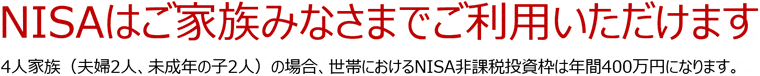 NISAはご家族みなさまでご利用いただけます 4人家族(夫婦2人、未成年の子2人)の場合、世帯におけるNISA非課税投資枠は年間400万円になります。