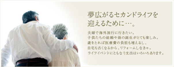 夢広がるセカンドライフを迎えるために…。夫婦で海外旅行に行きたい。子供たちの結婚や孫の誕生がとても楽しみ。歳をとれば医療費の負担も増えるし、自宅も古くなるから、リフォームしなきゃ。ライフイベントにともなう支出はいろいろあります。