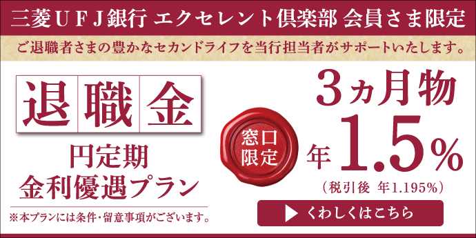 三菱ＵＦＪ銀行エクセレント倶楽部　会員さま限定　ご退職者さまの豊かなセカンドライフを当行担当者がサポートいたします。　退職金円定期金利優遇プラン　窓口限定　3ヵ月物　年1.5%(税引後　年1.195%)　※本プランには条件・留意事項がございます。