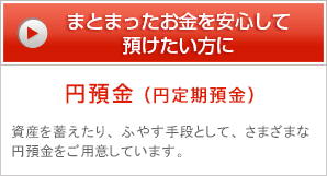 まとまったお金を安心して預けたい方に 円預金（円定期預金） 資産を蓄えたり、ふやす手段として、さまざまな円預金をご用意しています。