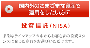 国内外のさまざまな資産で運用をしたい方に 投資信託（NISA） 多彩なラインアップの中からお客さまの投資スタンスに合った商品をお選びいただけます。