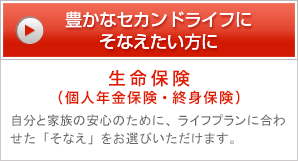 豊かなセカンドライフにそなえたい方に 生命保険（個人年金保険・終身保険） 自分と家族の安心のために、ライフプランに合わせた「そなえ」をお選びいただけます。