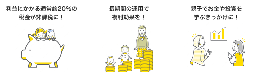 利益にかかる通常約20％の税金が非課税に！ 長期間の運用で複利効果を！ 親子でお金や投資を学ぶきっかけに！