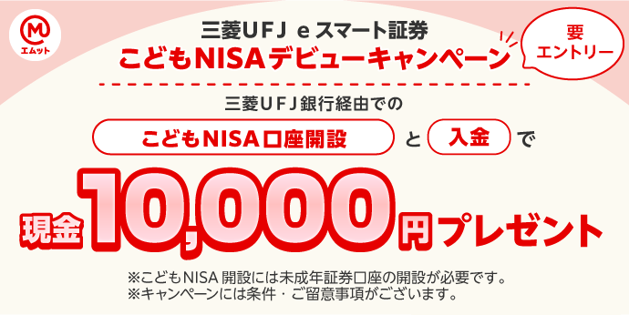 三菱ＵＦＪ ｅスマート証券 こどもNISAデビューキャンペーン 三菱ＵＦＪ銀行経由でのこどもNISA口座開設と入金で現金10,000円プレゼント 要エントリー ※こどもNISA開設には未成年証券口座の開設が必要です。 ※キャンペーンには条件・ご留意事項がございます。