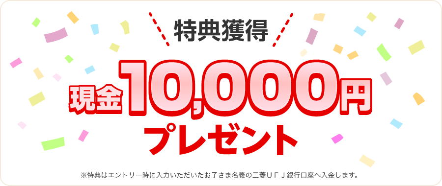特典獲得現金10,000円プレゼント ※特典はエントリー時に入力いただいたお子さま名義の三菱ＵＦＪ銀行口座へ入金します。