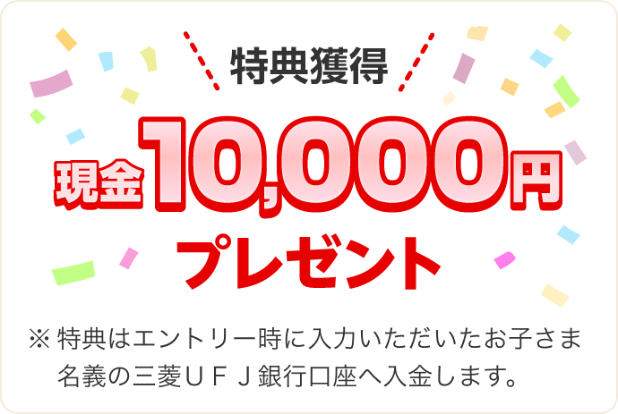 特典獲得現金10,000円プレゼント ※特典はエントリー時に入力いただいたお子さま名義の三菱ＵＦＪ銀行口座へ入金します。