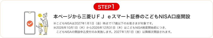 STEP1 本ページから三菱ＵＦＪ ｅスマート証券のこどもNISA口座開設 ※こどもNISAは2027年1月1日（金）時点で17歳以下のお客さまが対象です。 ※2026年10月1日（木）から2026年12月31日（木）はこどもNISA制度開始前につき、こどもNISAの開設申込受付のみ実施します。2027年1月1日（金）以降順次開設されます。
