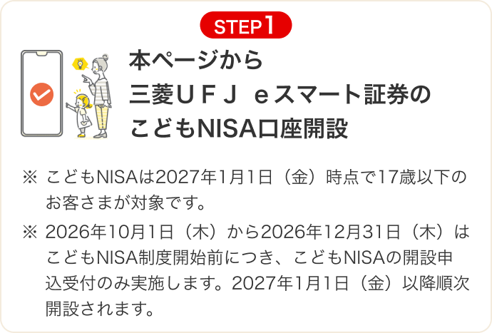 STEP1 本ページから三菱ＵＦＪ ｅスマート証券のこどもNISA口座開設 ※こどもNISAは2027年1月1日（金）時点で17歳以下のお客さまが対象です。 ※2026年10月1日（木）から2026年12月31日（木）はこどもNISA制度開始前につき、こどもNISAの開設申込受付のみ実施します。2027年1月1日（金）以降順次開設されます。