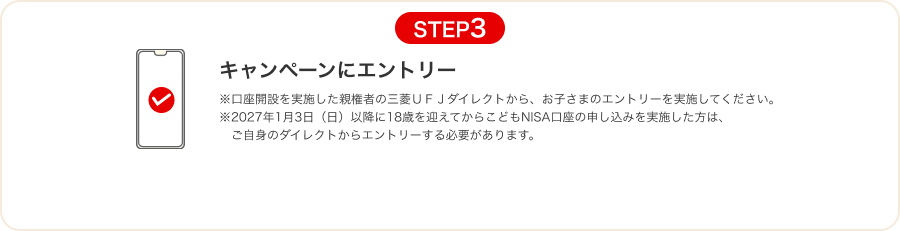 STEP3 キャンペーンにエントリー ※口座開設を実施した親権者の三菱ＵＦＪダイレクトから、お子さまのエントリーを実施してください。 ※2027年1月3日（日）以降に18歳を迎えてからこどもNISA口座の申し込みを実施した方は、ご自身のダイレクトからエントリーする必要があります。