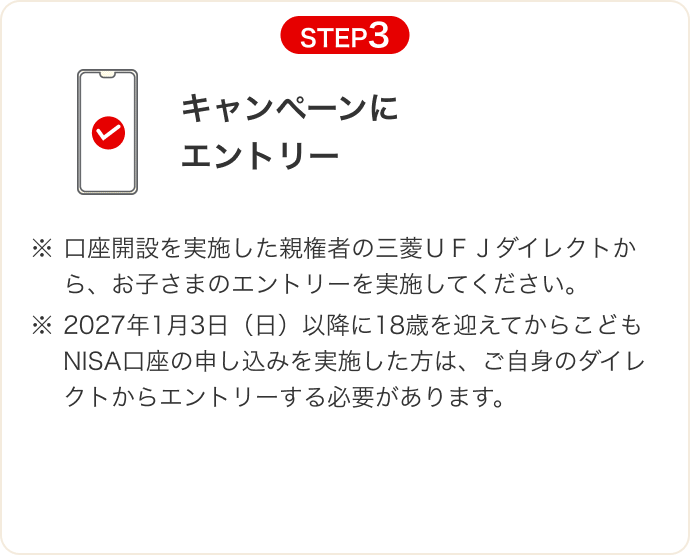 STEP3 キャンペーンにエントリー ※口座開設を実施した親権者の三菱ＵＦＪダイレクトから、お子さまのエントリーを実施してください。 ※2027年1月3日（日）以降に18歳を迎えてからこどもNISA口座の申し込みを実施した方は、ご自身のダイレクトからエントリーする必要があります。