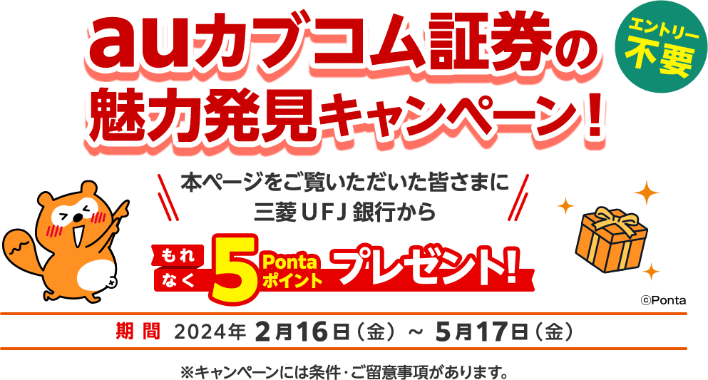 エントリー不要 auカブコム証券の魅力発見キャンペーン！ 本ページをご覧いただいた皆さまに三菱ＵＦＪ銀行からもれなく5Pontaポイントプレゼント！ 期間2024年2月16日（金） ～ 5月17日（金）※キャンペーンには条件・ご留意事項があります。