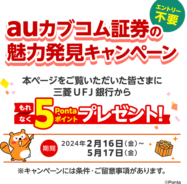 エントリー不要 auカブコム証券の魅力発見キャンペーン！ 本ページをご覧いただいた皆さまに三菱ＵＦＪ銀行からもれなく5Pontaポイントプレゼント！ 期間2024年2月16日（金） ～ 5月17日（金）※キャンペーンには条件・ご留意事項があります。