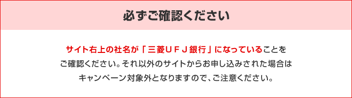 必ずご確認ください。サイト右上の社名が「三菱UFJ銀行」になっていることをご確認ください。それ以外のサイトからお申し込みされた場合はキャンペーン対象外となりますので、ご注意ください。