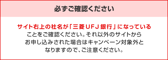 必ずご確認ください。サイト右上の社名が「三菱UFJ銀行」になっていることをご確認ください。それ以外のサイトからお申し込みされた場合はキャンペーン対象外となりますので、ご注意ください。