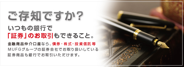 ご存じですか？いつもの銀行で「証券」のお取引もできること。金融商品仲介口座なら、債券・株式・投資信託等MUFGグループの証券会社でお取り扱いしている証券商品も銀行でお取引いただけます。