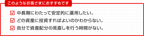 このようなお客さまにおすすめです 中長期にわたって安定的に運用したい。 どの資産に投資すればよいのかわからない。 自分で資産配分の見直しを行う時間がない。