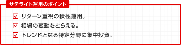 サテライト運用のポイント リターン重視の積極運用。 相場の変動をとらえる。 トレンドとなる特定分野に集中投資。