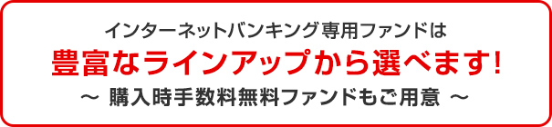 インターネットバンキング専用ファンドは豊富なラインアップから選べます! 購入時手数料無料ファンドもご用意
