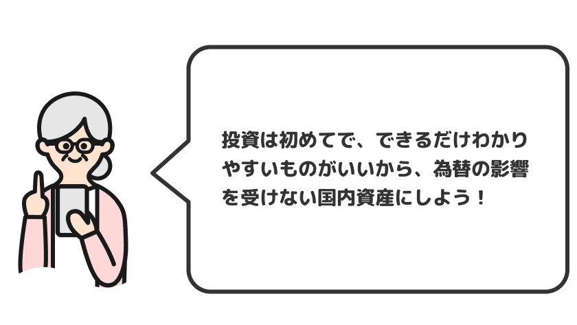 投資は初めてで、できるだけわかりやすいものがいいから、為替の影響を受けない国内資産にしよう！