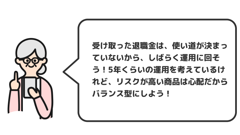 受け取った退職金は、使い道が決まっていないから、しばらく運用に回そう！5年くらいの運用を考えているけれど、リスクが高い商品は心配だからバランス型にしよう！