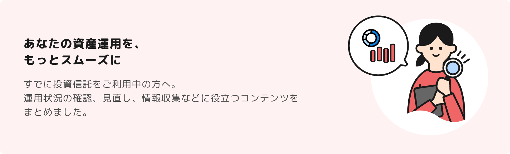 あなたの資産運用を、 もっとスムーズに　すでに投資信託をご利用中の方へ。 運用状況の確認、見直し、情報収集などに役立つコンテンツをまとめました。
